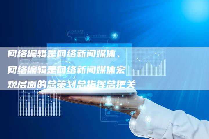 网络编辑是网络新闻媒体、网络编辑是网络新闻媒体宏观层面的总策划总指挥总把关