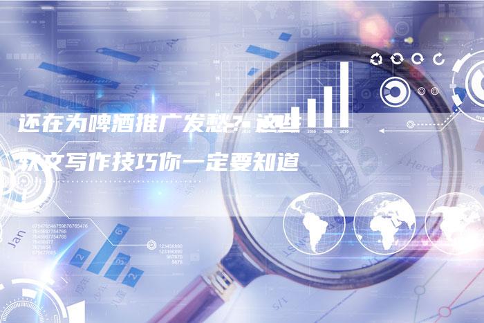 还在为啤酒推广发愁？这些软文写作技巧你一定要知道！