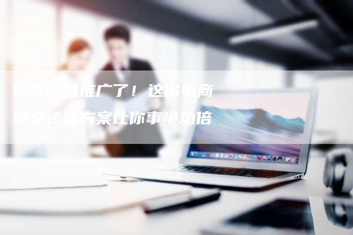 别再盲目推广了！这份电商软文传播方案让你事半功倍