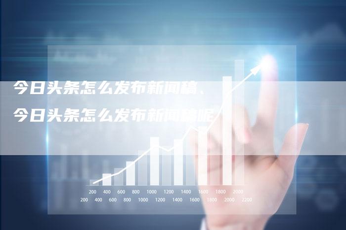 今日头条怎么发布新闻稿、今日头条怎么发布新闻稿呢