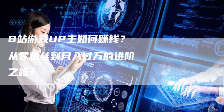 B站游戏UP主如何赚钱？从零粉丝到月入过万的进阶之路！