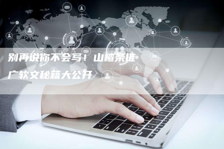 别再说你不会写！山楂条推广软文秘籍大公开