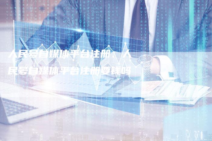 人民号自媒体平台注册、人民号自媒体平台注册要钱吗