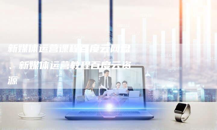 新媒体运营课程百度云网盘、新媒体运营教程百度云资源