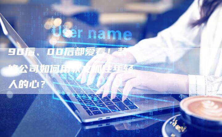 90后、00后都爱看！装修公司如何用软文抓住年轻人的心？