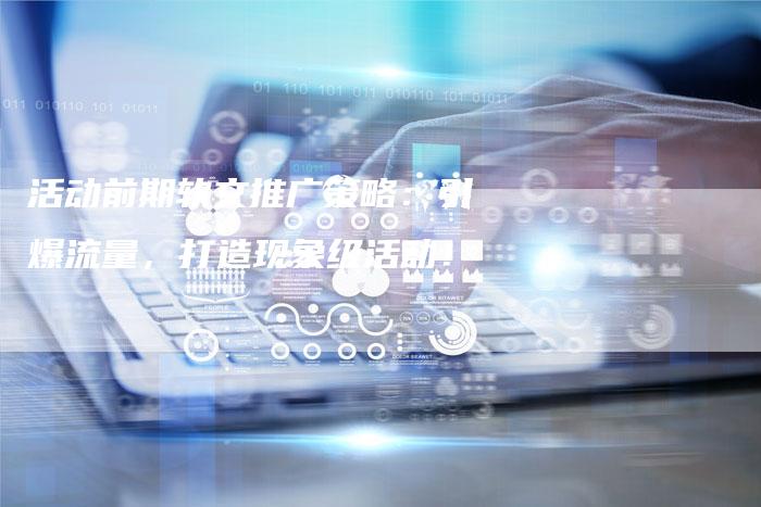 活动前期软文推广策略：引爆流量，打造现象级活动！