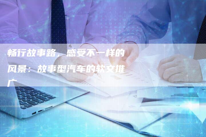 畅行故事路，感受不一样的风景：故事型汽车的软文推广