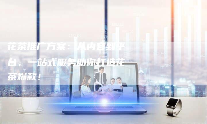 花茶推广方案：从内容到平台，一站式服务助你打造花茶爆款！
