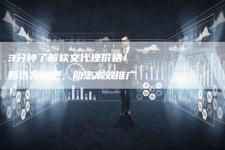 3分钟了解软文代理价格！甄选发稿吧，助您高效推广！