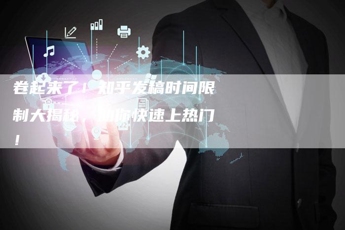 卷起来了！知乎发稿时间限制大揭秘，助你快速上热门！