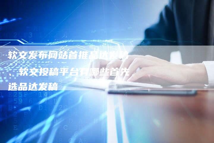 软文发布网站首推品达发稿、软文投稿平台有哪些首先选品达发稿