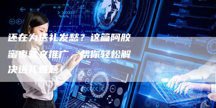 还在为送礼发愁？这篇阿胶蜜枣软文推广，帮你轻松解决送礼难题！