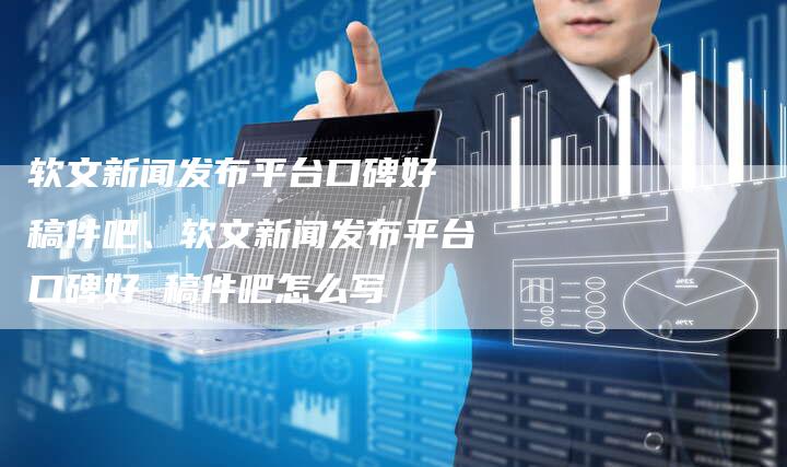 软文新闻发布平台口碑好 稿件吧、软文新闻发布平台口碑好 稿件吧怎么写