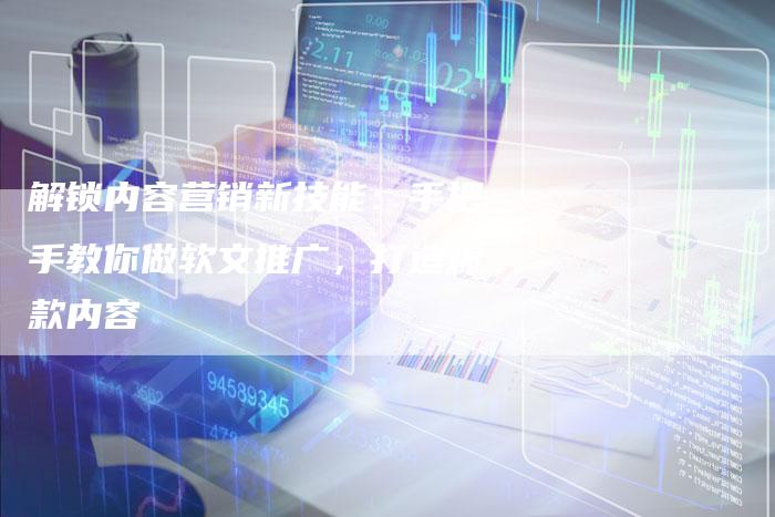 解锁内容营销新技能：手把手教你做软文推广，打造爆款内容