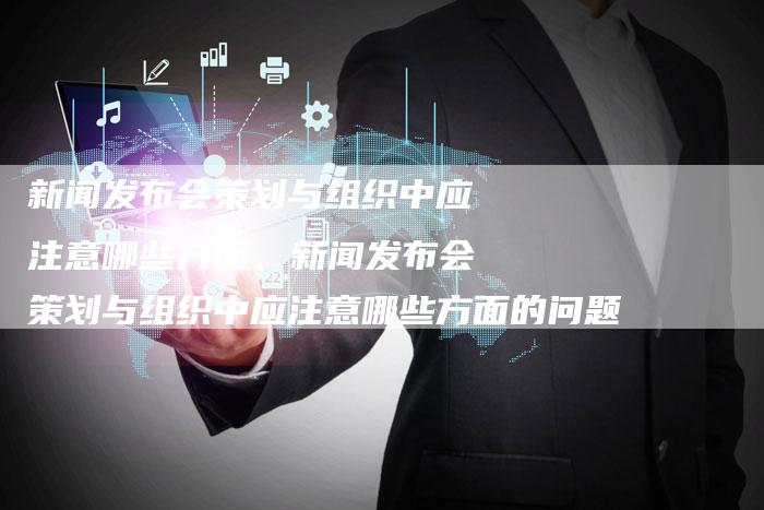新闻发布会策划与组织中应注意哪些方面、新闻发布会策划与组织中应注意哪些方面的问题