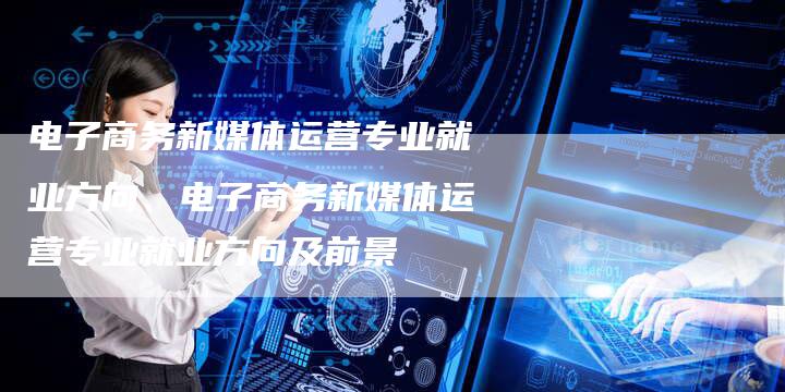 电子商务新媒体运营专业就业方向、电子商务新媒体运营专业就业方向及前景