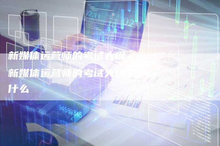 新媒体运营师的考试大纲、新媒体运营师的考试大纲是什么