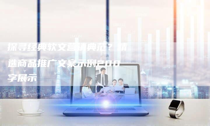 探寻经典软文营销典范？精选商品推广文案示例200字展示