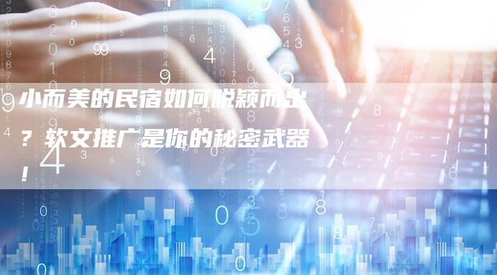 小而美的民宿如何脱颖而出?软文推广是你的秘密武器!