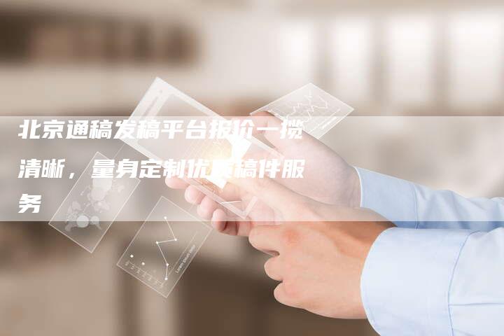 北京通稿发稿平台报价一揽清晰，量身定制优质稿件服务