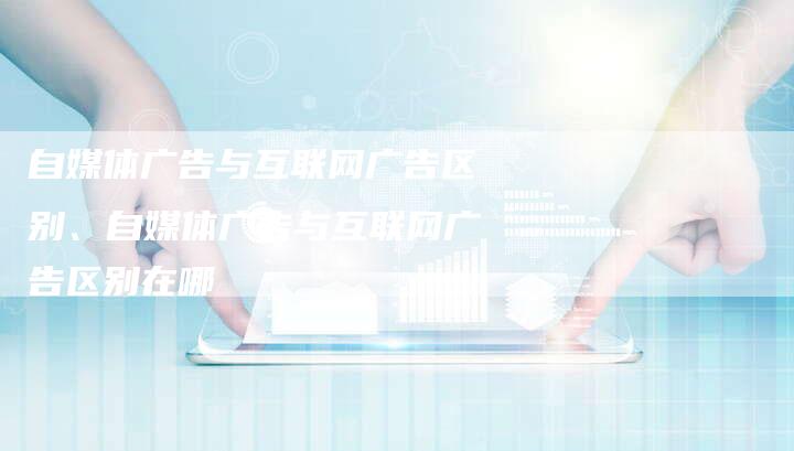 自媒体广告与互联网广告区别、自媒体广告与互联网广告区别在哪