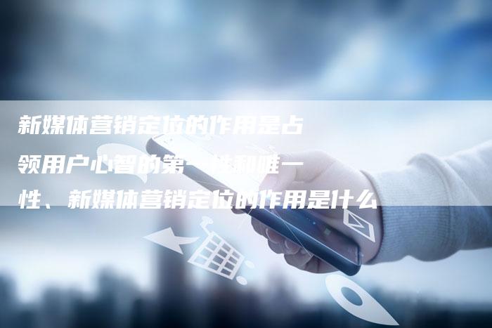 新媒体营销定位的作用是占领用户心智的第一性和唯一性、新媒体营销定位的作用是什么