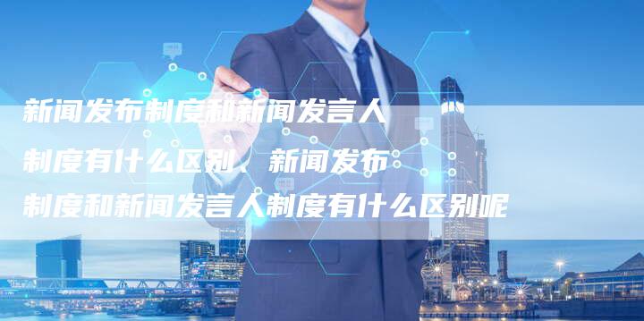 新闻发布制度和新闻发言人制度有什么区别、新闻发布制度和新闻发言人制度有什么区别呢