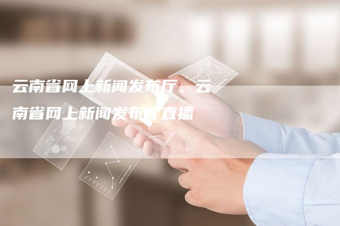云南省网上新闻发布厅、云南省网上新闻发布厅直播