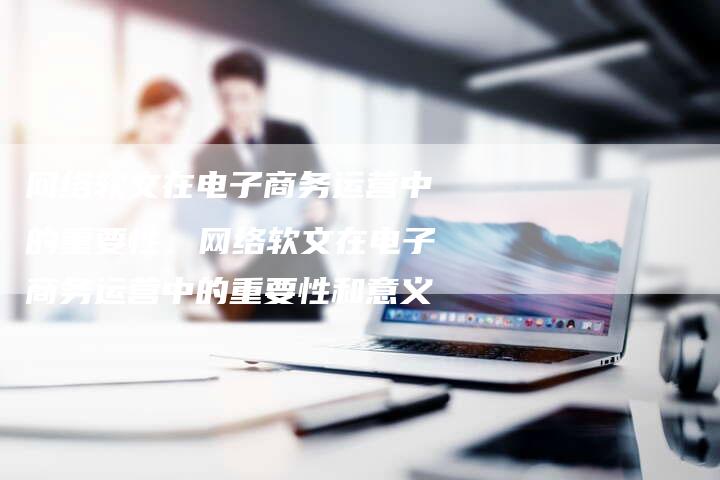 网络软文在电子商务运营中的重要性、网络软文在电子商务运营中的重要性和意义