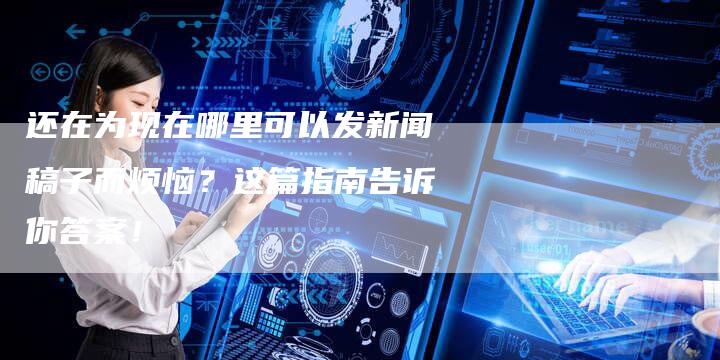 还在为现在哪里可以发新闻稿子而烦恼？这篇指南告诉你答案！