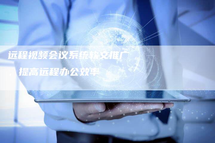 远程视频会议系统软文推广，提高远程办公效率