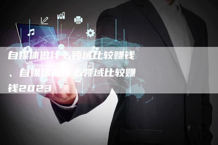自媒体做什么领域比较赚钱、自媒体做什么领域比较赚钱2023