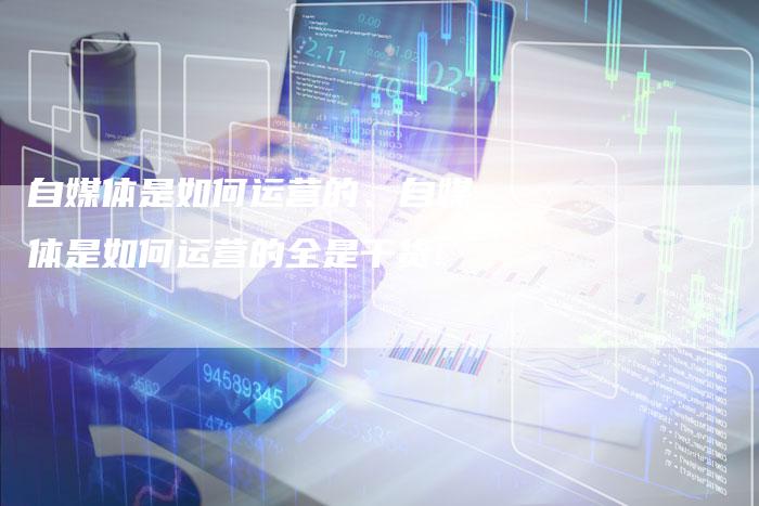 自媒体是如何运营的、自媒体是如何运营的全是干货!