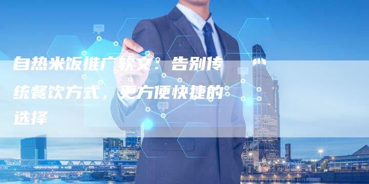 自热米饭推广软文：告别传统餐饮方式，更方便快捷的选择