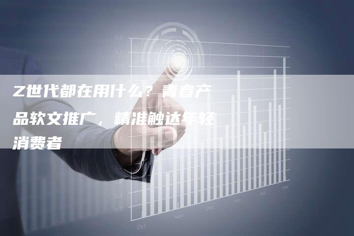 Z世代都在用什么？青春产品软文推广，精准触达年轻消费者