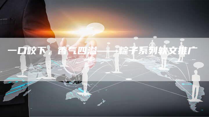 一口咬下，香气四溢——粽子系列软文推广