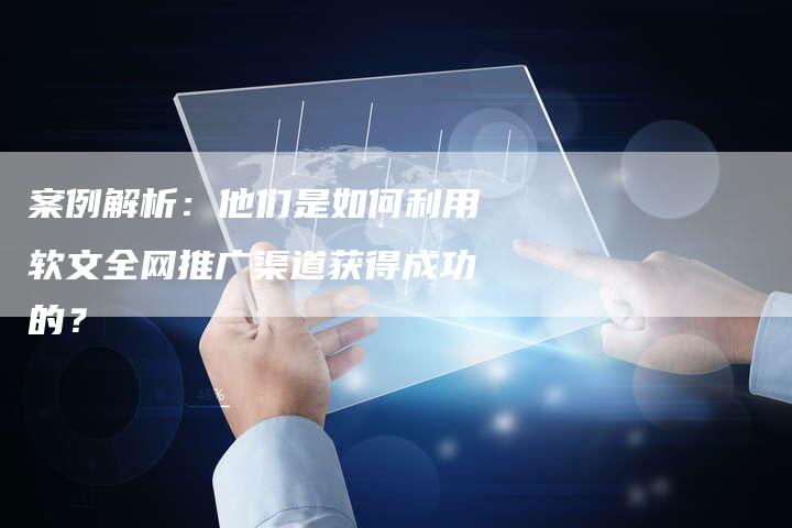 案例解析：他们是如何利用软文全网推广渠道获得成功的？
