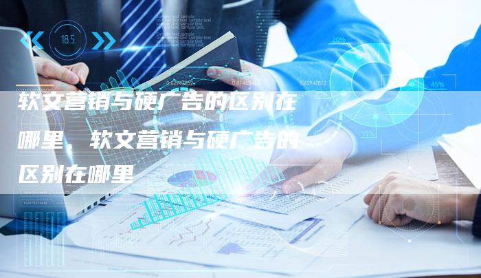 软文营销与硬广告的区别在哪里、软文营销与硬广告的区别在哪里