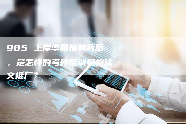 985 上岸率暴增的背后，是怎样的考研培训机构软文推广？
