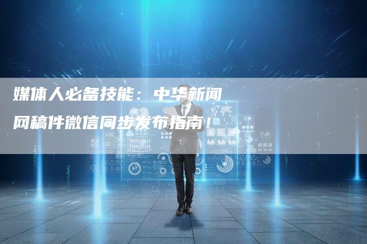 媒体人必备技能：中华新闻网稿件微信同步发布指南！