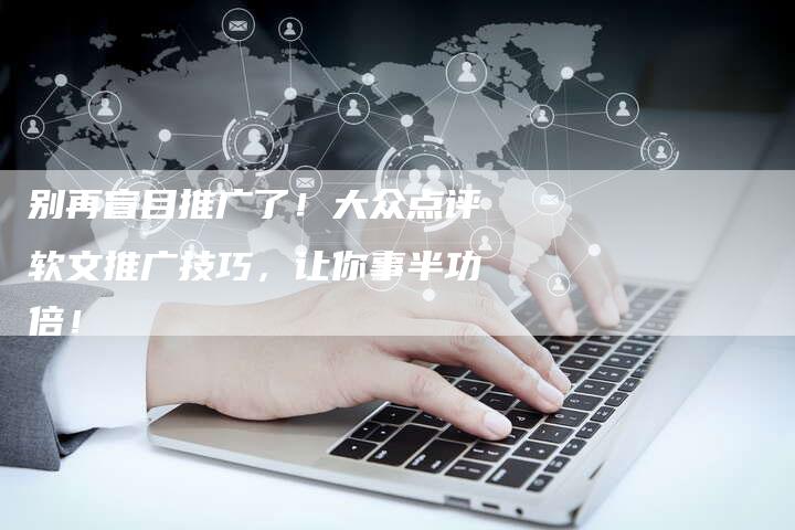 别再盲目推广了！大众点评软文推广技巧，让你事半功倍！