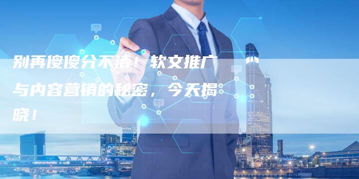 别再傻傻分不清！软文推广与内容营销的秘密，今天揭晓！