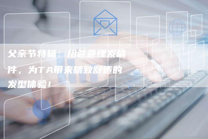 父亲节特辑：给爸爸理发稿件，为TA带来精致舒适的发型体验！