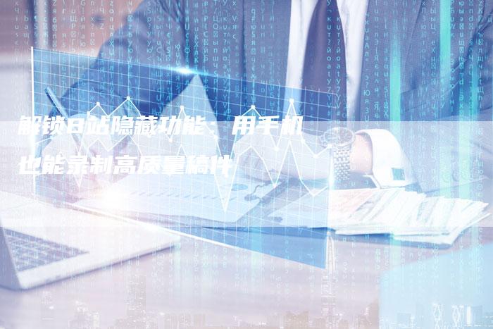 解锁B站隐藏功能：用手机也能录制高质量稿件