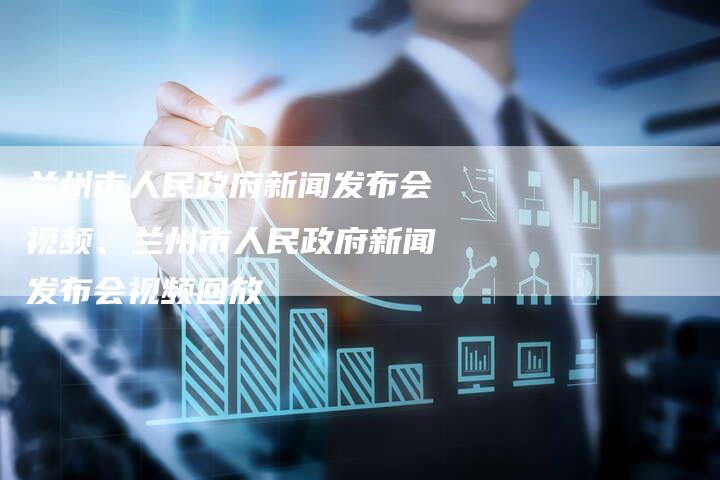 兰州市人民政府新闻发布会视频、兰州市人民政府新闻发布会视频回放