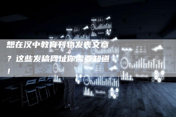 想在汉中教育刊物发表文章？这些发稿网址你需要知道！