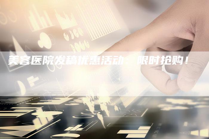 美容医院发稿优惠活动：限时抢购！