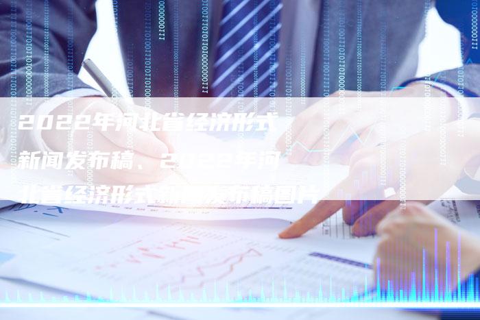 2022年河北省经济形式新闻发布稿、2022年河北省经济形式新闻发布稿图片
