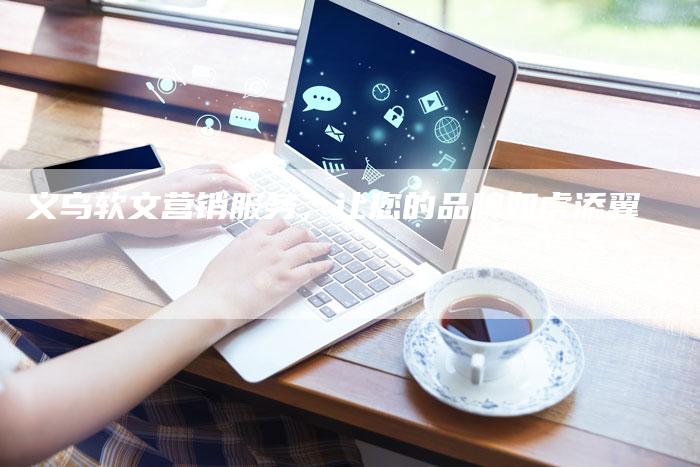 义乌软文营销服务，让您的品牌如虎添翼