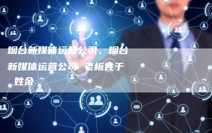 烟台新媒体运营公司、烟台新媒体运营公司 老板姓于 姓余